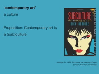 Hebdige, D., 1979. Subculture the meaning of style,
London; New York: Routledge.
‘contemporary art’
a culture
Proposition: Contemporary art is
a (sub)culture.
 