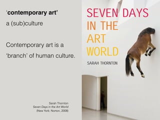 Sarah Thornton
Seven Days in the Art World
(New York: Norton, 2008)
‘contemporary art’
a (sub)culture
Contemporary art is a
‘branch’ of human culture.
 