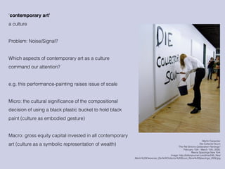 Merlin Carpenter
Die Collector Scum
“The Raf Simons Celebration Paintings”
February 10th - March 15th, 2008,
Reena Spaulings New York
Image: http://billionjournal.com/time/54b_files/
Merlin%20Carpenter_Die%20Collector%20Scum_Rena%20Spaulings_2008.jpg
‘contemporary art’
a culture
Problem: Noise/Signal?
Which aspects of contemporary art as a culture
command our attention?
e.g. this performance-painting raises issue of scale
Micro: the cultural significance of the compositional
decision of using a black plastic bucket to hold black
paint (culture as embodied gesture)
Macro: gross equity capital invested in all contemporary
art (culture as a symbolic representation of wealth)
 