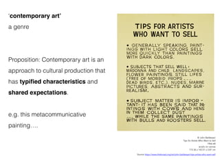 ‘contemporary art’
a genre
Proposition: Contemporary art is an
approach to cultural production that
has typified characteristics and
shared expectations.
e.g. this metacommunicative
painting….
© John Baldessari
Tips for Artists Who Want to Sell
1966-68
acrylic on canvas
173.36 x 143.51 x 3.81 cm
Source https://www.thebroad.org/art/john-baldessari/tips-artists-who-want-sell
 