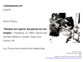 ‘contemporary art’
a genre
Genre Theory:
“Recipes are a genre; but genres are not
recipes.” Freadman, A. (1987). Genre and
the New Rhetoric. London: Taylor and
Francis: 49.
e.g. Fluxus event scores and happenings
© Alison Knowles
Proposition #2: Make a Salad
1962
Happening, materials/dimensions/duration variable
Source https://www.wikiart.org/en/alison-knowles/make-a-salad-1962
 