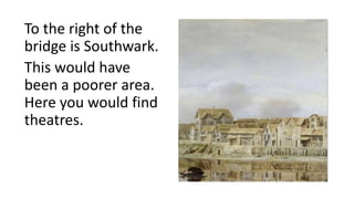 To the right of the
bridge is Southwark.
This would have
been a poorer area.
Here you would find
theatres.
 