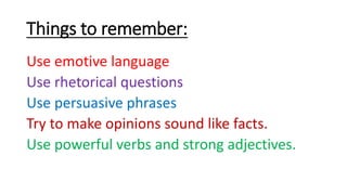 Things to remember:
Use emotive language
Use rhetorical questions
Use persuasive phrases
Try to make opinions sound like facts.
Use powerful verbs and strong adjectives.
 
