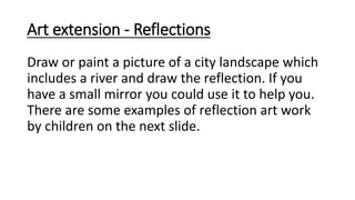 Art extension - Reflections
Draw or paint a picture of a city landscape which
includes a river and draw the reflection. If you
have a small mirror you could use it to help you.
There are some examples of reflection art work
by children on the next slide.
 