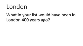 London
What in your list would have been in
London 400 years ago?
 