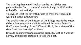The painting that we will look at on the next slides was
painted by the Dutch painter Claude de Jongh in 1630 and is
called Old London Bridge.
This was at least the seventh bridge to cross the Thames. It
was built in the 13th Century.
The small arches at the bottom of the Bridge meant the water
did not flow so quickly and it is believed this was a factor in
the Thames freezing. From 1309 until 1814, the surface of the
river froze over twenty-four times.
It would be dangerous to cross the bridge by foot as it was so
narrow and people preferred to take the boat.
 