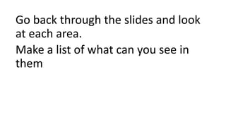 Go back through the slides and look
at each area.
Make a list of what can you see in
them
 