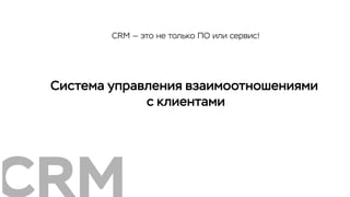 Система управления взаимоотношениями
с клиентами
CRM — это не только ПО или сервис!
 