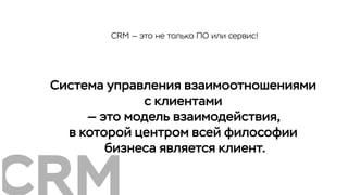 Система управления взаимоотношениями
с клиентами
— это модель взаимодействия,
в которой центром всей философии
бизнеса является клиент.
CRM — это не только ПО или сервис!
 