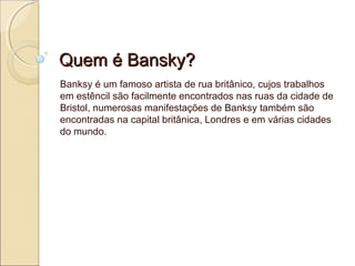 Quem é Bansky?
Banksy é um famoso artista de rua britânico, cujos trabalhos
em estêncil são facilmente encontrados nas ruas da cidade de
Bristol, numerosas manifestações de Banksy também são
encontradas na capital britânica, Londres e em várias cidades
do mundo.

 