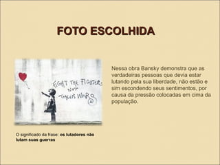 FOTO ESCOLHIDA

Nessa obra Bansky demonstra que as
verdadeiras pessoas que devia estar
lutando pela sua liberdade, não estão e
sim escondendo seus sentimentos, por
causa da pressão colocadas em cima da
população.

O significado da frase: os lutadores não
lutam suas guerras

 