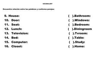 VOCABULARY
Encuentra relación entre las palabras y conforma parejas:
9. House: ( ).Bathroom:
10. Door: ( ).Windows:
11. Seat: ( ).Bedroom:
12. Lunch: ( ).Diningroom
13. Television: ( ).Tvroom:
14. Bed: ( ).Table:
15. Computer: ( ).Study:
16. Closet: ( ).Home:
 