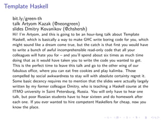 .
.
.
.
.
.
.
.
.
.
.
.
.
.
.
.
.
.
.
.
.
.
.
.
.
.
.
.
.
.
.
.
.
.
.
.
.
.
.
.
Template Haskell
bit.ly/green-th
talk Artyom Kazak (@neongreen)
slides Dmitry Kovanikov (@chshersh)
Hi! I’m Artyom, and this is going to be an hour-long talk about Template
Haskell, which is basically a way to make GHC write boring code for you, which
might sound like a dream come true, but the catch is that first you would have
to write a bunch of awful incomprehensible read-only code that all your
colleagues will hate you for – and you’ll spend about six times as much time
doing that as it would have taken you to write the code you wanted to get.
This is the perfect time to leave this talk and go to the other wing of our
fabulous office, where you can eat free cookies and play kalimba. Those
compelled by social awkwardness to stay will with absolute certainty regret it.
Some basic decency requires me to mention that the slides were actually largely
written by my former colleague Dmitry, who is teaching a Haskell course at the
ITMO university in Saint Petersburg, Russia. You will only have to hear one
talk, but poor Russian students have to hear sixteen and do homework after
each one. If you ever wanted to hire competent Haskellers for cheap, now you
know the place.
 