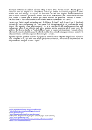 de major protecció als animals del seu refugi a través d’una funció social13. Manté, però, la
vinculació amb els negocis d’ús i explotació animal que troben en aquestes propostes la forma
d’oferir una bona imatge. En aquest cas són dues: ACEA14, una empresa d’ensinistrament en
positiu (sense violència) que ofereix serveis com el test de Campbell, per a endevinar el caràcter
dels cadells, o cursos per a gossos que seran utilitzats en publicitat, televisió i cinema, i
HUMANIMAL15, una consultora especialitzada en la capacitació tècnica per a TAA16 .
La proposta didàctica del santuari-escola17 de l’Hogar de Luci18, amb la participació d’animals
rescatats del carrer, de la granja i de l’escorxador, és la alternativa adient a la granja-escola, on els
xiquets i les xiquetes reben adoctrinament19 per a la reproducció del paradigma especista amb
explicacions sobre el que obtenim dels altres animals mentre acaronen xais i veuen córrer les
gallines. Per la seua banda, la Fundació Mona20 per a la recuperació de primats rescatats ofereix
informació, conscienciació i educació sobre la realitat dels animals salvatges sotmesos a captiveri,
fet que contrasta amb la manipulació dels zoològics i aquaris.
Aquestes opcions, que han redefinit el paper dels animals com a subjectes de protecció en lloc de
com a objectes d’ús, que han creat noves propostes formatives, educatives i terapèutiques des
d’aquesta base, marquen el camí a seguir.

http://terapiaconanimales.protectoradealcoy.com/
http://adiestroperroenalicante.blogspot.com.es/
15 http://humanymal.es/
16 http://humanymal.es/servicios-que-ofrecemos/
17 http://www.elhogardeluci.org/blog-del-santuario/¿que-es-un-santuario/
18 http://www.elhogardeluci.org/
19 http://animalismecat.blogspot.com.es/2012/03/adoctrinament.html
20 http://www.fundacionmona.org/
13

14

 