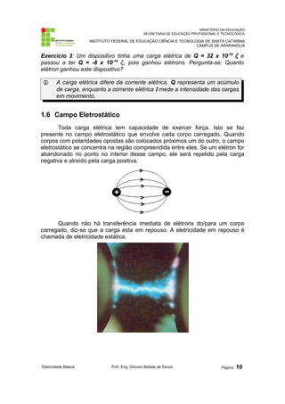 MINISTÉRIO DA EDUCAÇÃO
SECRETARIA DE EDUCAÇÃO PROFISSIONAL E TECNOLÓGICA
INSTITUTO FEDERAL DE EDUCAÇÃO CIÊNCIA E TECNOLOGIA DE SANTA CATARINA
CAMPUS DE ARARANGUÁ
Exercício 3: Um dispositivo tinha uma carga elétrica de Q = 32 x 10-16
ζ e
passou a ter Q = -8 x 10-16
ζ, pois ganhou elétrons. Pergunta-se: Quanto
elétron ganhou este dispositivo?
 A carga elétrica difere da corrente elétrica. Q representa um acúmulo
de carga, enquanto a corrente elétrica Ι mede a intensidade das cargas
em movimento.
1.6 Campo Eletrostático
Toda carga elétrica tem capacidade de exercer força. Isto se faz
presente no campo eletrostático que envolve cada corpo carregado. Quando
corpos com polaridades opostas são colocados próximos um do outro, o campo
eletrostático se concentra na região compreendida entre eles. Se um elétron for
abandonado no ponto no interior desse campo, ele será repelido pela carga
negativa e atraído pela carga positiva.
Quando não há transferência imediata de elétrons do/para um corpo
carregado, diz-se que a carga esta em repouso. A eletricidade em repouso é
chamada de eletricidade estática.
Eletricidade Básica Prof. Eng. Giovani Batista de Souza Página: 10
 