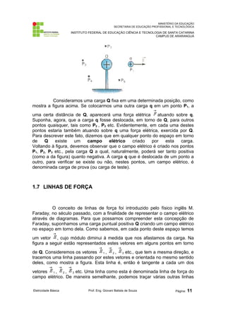 MINISTÉRIO DA EDUCAÇÃO
SECRETARIA DE EDUCAÇÃO PROFISSIONAL E TECNOLÓGICA
INSTITUTO FEDERAL DE EDUCAÇÃO CIÊNCIA E TECNOLOGIA DE SANTA CATARINA
CAMPUS DE ARARANGUÁ
Consideramos uma carga Q fixa em uma determinada posição, como
mostra a figura acima. Se colocarmos uma outra carga q em um ponto P1, a
uma certa distância de Q, aparecerá uma força elétrica atuando sobre q.
Suponha, agora, que a carga q fosse deslocada, em torno de Q, para outros
pontos quaisquer, tais como P2 , P3 etc. Evidentemente, em cada uma destes
pontos estaria também atuando sobre q uma força elétrica, exercida por Q.
Para descrever este fato, dizemos que em qualquer ponto do espaço em torno
de Q existe um campo elétrico criado por esta carga.
Voltando à figura, devemos observar que o campo elétrico é criado nos pontos
P1, P2, P3 etc., pela carga Q a qual, naturalmente, poderá ser tanto positiva
(como a da figura) quanto negativa. A carga q que é deslocada de um ponto a
outro, para verificar se existe ou não, nestes pontos, um campo elétrico, é
denominada carga de prova (ou carga de teste).
1.7 LINHAS DE FORÇA
O conceito de linhas de força foi introduzido pelo físico inglês M.
Faraday, no século passado, com a finalidade de representar o campo elétrico
através de diagramas. Para que possamos compreender esta concepção de
Faraday, suponhamos uma carga puntual positiva Q criando um campo elétrico
no espaço em torno dela. Como sabemos, em cada ponto deste espaço temos
um vetor , cujo módulo diminui à medida que nos afastamos da carga. Na
figura a seguir estão representados estes vetores em alguns pontos em torno
de Q. Consideremos os vetores 1 , 2 , 3 etc., que tem a mesma direção, e
tracemos uma linha passando por estes vetores e orientada no mesmo sentido
deles, como mostra a figura. Esta linha é, então é tangente a cada um dos
vetores 1 , 2 , 3 etc. Uma linha como esta é denominada linha de força do
campo elétrico. De maneira semelhante, podemos traçar várias outras linhas
Eletricidade Básica Prof. Eng. Giovani Batista de Souza Página: 11
 