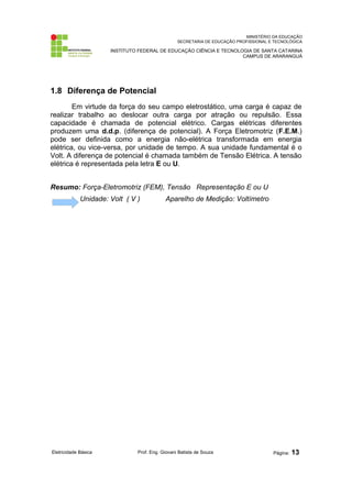 MINISTÉRIO DA EDUCAÇÃO
SECRETARIA DE EDUCAÇÃO PROFISSIONAL E TECNOLÓGICA
INSTITUTO FEDERAL DE EDUCAÇÃO CIÊNCIA E TECNOLOGIA DE SANTA CATARINA
CAMPUS DE ARARANGUÁ
1.8 Diferença de Potencial
Em virtude da força do seu campo eletrostático, uma carga é capaz de
realizar trabalho ao deslocar outra carga por atração ou repulsão. Essa
capacidade é chamada de potencial elétrico. Cargas elétricas diferentes
produzem uma d.d.p. (diferença de potencial). A Força Eletromotriz (F.E.M.)
pode ser definida como a energia não-elétrica transformada em energia
elétrica, ou vice-versa, por unidade de tempo. A sua unidade fundamental é o
Volt. A diferença de potencial é chamada também de Tensão Elétrica. A tensão
elétrica é representada pela letra E ou U.
Resumo: Força-Eletromotriz (FEM), Tensão Representação E ou U
Unidade: Volt ( V ) Aparelho de Medição: Voltímetro
Eletricidade Básica Prof. Eng. Giovani Batista de Souza Página: 13
 