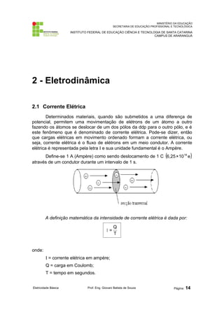 MINISTÉRIO DA EDUCAÇÃO
SECRETARIA DE EDUCAÇÃO PROFISSIONAL E TECNOLÓGICA
INSTITUTO FEDERAL DE EDUCAÇÃO CIÊNCIA E TECNOLOGIA DE SANTA CATARINA
CAMPUS DE ARARANGUÁ
2 - Eletrodinâmica
2.1 Corrente Elétrica
Determinados materiais, quando são submetidos a uma diferença de
potencial, permitem uma movimentação de elétrons de um átomo a outro
fazendo os átomos se deslocar de um dos pólos da ddp para o outro pólo, e é
este fenômeno que é denominado de corrente elétrica. Pode-se dizer, então
que cargas elétricas em movimento ordenado formam a corrente elétrica, ou
seja, corrente elétrica é o fluxo de elétrons em um meio condutor. A corrente
elétrica é representada pela letra Ι e sua unidade fundamental é o Ampère.
Define-se 1 A (Ampère) como sendo deslocamento de 1 C ( )
e
10
×
6,25 18
através de um condutor durante um intervalo de 1 s.
A definição matemática da intensidade de corrente elétrica é dada por:
T
Q
=
Ι
onde:
Ι = corrente elétrica em ampère;
Q = carga em Coulomb;
T = tempo em segundos.
Eletricidade Básica Prof. Eng. Giovani Batista de Souza Página: 14
 