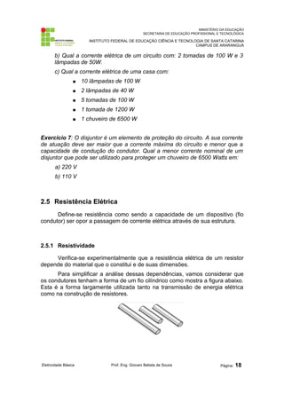 MINISTÉRIO DA EDUCAÇÃO
SECRETARIA DE EDUCAÇÃO PROFISSIONAL E TECNOLÓGICA
INSTITUTO FEDERAL DE EDUCAÇÃO CIÊNCIA E TECNOLOGIA DE SANTA CATARINA
CAMPUS DE ARARANGUÁ
b) Qual a corrente elétrica de um circuito com: 2 tomadas de 100 W e 3
lâmpadas de 50W.
c) Qual a corrente elétrica de uma casa com:
● 10 lâmpadas de 100 W
● 2 lâmpadas de 40 W
● 5 tomadas de 100 W
● 1 tomada de 1200 W
● 1 chuveiro de 6500 W
Exercício 7: O disjuntor é um elemento de proteção do circuito. A sua corrente
de atuação deve ser maior que a corrente máxima do circuito e menor que a
capacidade de condução do condutor. Qual a menor corrente nominal de um
disjuntor que pode ser utilizado para proteger um chuveiro de 6500 Watts em:
a) 220 V
b) 110 V
2.5 Resistência Elétrica
Define-se resistência como sendo a capacidade de um dispositivo (fio
condutor) ser opor a passagem de corrente elétrica através de sua estrutura.
2.5.1 Resistividade
Verifica-se experimentalmente que a resistência elétrica de um resistor
depende do material que o constitui e de suas dimensões.
Para simplificar a análise dessas dependências, vamos considerar que
os condutores tenham a forma de um fio cilíndrico como mostra a figura abaixo.
Esta é a forma largamente utilizada tanto na transmissão de energia elétrica
como na construção de resistores.
Eletricidade Básica Prof. Eng. Giovani Batista de Souza Página: 18
 