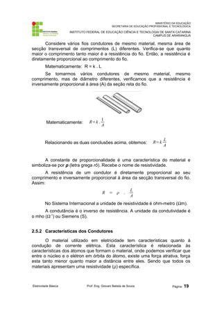 MINISTÉRIO DA EDUCAÇÃO
SECRETARIA DE EDUCAÇÃO PROFISSIONAL E TECNOLÓGICA
INSTITUTO FEDERAL DE EDUCAÇÃO CIÊNCIA E TECNOLOGIA DE SANTA CATARINA
CAMPUS DE ARARANGUÁ
Considere vários fios condutores de mesmo material, mesma área de
secção transversal de comprimentos (L) diferentes. Verifica-se que quanto
maior o comprimento tanto maior é a resistência do fio. Então, a resistência é
diretamente proporcional ao comprimento do fio.
Matematicamente: R = k . L
Se tomarmos vários condutores de mesmo material, mesmo
comprimento, mas de diâmetro diferentes, verificamos que a resistência é
inversamente proporcional à área (A) da seção reta do fio.
Matematicamente: R=k .
1
A
Relacionando as duas conclusões acima, obtemos: R=k
L
A
A constante de proporcionalidade é uma característica do material e
simboliza-se por ρ (letra grega rô). Recebe o nome de resistividade.
A resistência de um condutor é diretamente proporcional ao seu
comprimento e inversamente proporcional à área da secção transversal do fio.
Assim:
R =  .
L
A
No Sistema Internacional a unidade de resistividade é ohm-metro (Ωm).
A condutância é o inverso de resistência. A unidade da condutividade é
o mho (Ω-1
) ou Siemens (S).
2.5.2 Características dos Condutores
O material utilizado em eletricidade tem características quanto à
condução de corrente elétrica. Esta característica é relacionada às
características dos átomos que formam o material, onde podemos verificar que
entre o núcleo e o elétron em órbita do átomo, existe uma força atrativa, força
esta tanto menor quanto maior a distância entre eles. Sendo que todos os
materiais apresentam uma resistividade (ρ) específica.
Eletricidade Básica Prof. Eng. Giovani Batista de Souza Página: 19
 