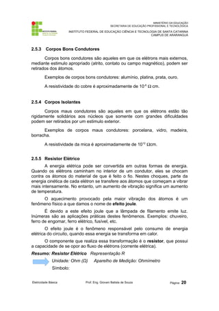 MINISTÉRIO DA EDUCAÇÃO
SECRETARIA DE EDUCAÇÃO PROFISSIONAL E TECNOLÓGICA
INSTITUTO FEDERAL DE EDUCAÇÃO CIÊNCIA E TECNOLOGIA DE SANTA CATARINA
CAMPUS DE ARARANGUÁ
2.5.3 Corpos Bons Condutores
Corpos bons condutores são aqueles em que os elétrons mais externos,
mediante estimulo apropriado (atrito, contato ou campo magnético), podem ser
retirados dos átomos.
Exemplos de corpos bons condutores: alumínio, platina, prata, ouro.
A resistividade do cobre é aproximadamente de 10-6
Ω cm.
2.5.4 Corpos Isolantes
Corpos maus condutores são aqueles em que os elétrons estão tão
rigidamente solidários aos núcleos que somente com grandes dificuldades
podem ser retirados por um estimulo exterior.
Exemplos de corpos maus condutores: porcelana, vidro, madeira,
borracha.
A resistividade da mica é aproximadamente de 1012
Ωcm.
2.5.5 Resistor Elétrico
A energia elétrica pode ser convertida em outras formas de energia.
Quando os elétrons caminham no interior de um condutor, eles se chocam
contra os átomos do material de que é feito o fio. Nestes choques, parte da
energia cinética de cada elétron se transfere aos átomos que começam a vibrar
mais intensamente. No entanto, um aumento de vibração significa um aumento
de temperatura.
O aquecimento provocado pela maior vibração dos átomos é um
fenômeno físico a que damos o nome de efeito joule.
É devido a este efeito joule que a lâmpada de filamento emite luz.
Inúmeras são as aplicações práticas destes fenômenos. Exemplos: chuveiro,
ferro de engomar, ferro elétrico, fusível, etc.
O efeito joule é o fenômeno responsável pelo consumo de energia
elétrica do circuito, quando essa energia se transforma em calor.
O componente que realiza essa transformação é o resistor, que possui
a capacidade de se opor ao fluxo de elétrons (corrente elétrica).
Resumo: Resistor Elétrico Representação R
Unidade: Ohm (Ω) Aparelho de Medição: Ohmímetro
Símbolo:
Eletricidade Básica Prof. Eng. Giovani Batista de Souza Página: 20
 