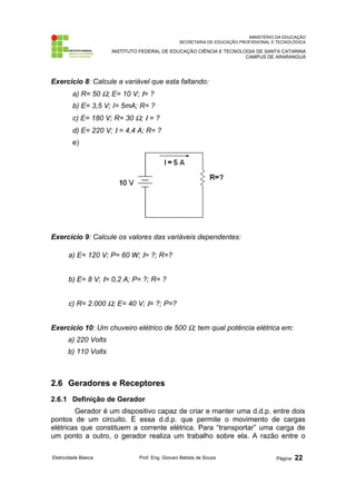 MINISTÉRIO DA EDUCAÇÃO
SECRETARIA DE EDUCAÇÃO PROFISSIONAL E TECNOLÓGICA
INSTITUTO FEDERAL DE EDUCAÇÃO CIÊNCIA E TECNOLOGIA DE SANTA CATARINA
CAMPUS DE ARARANGUÁ
Exercício 8: Calcule a variável que esta faltando:
a) R= 50 Ω; E= 10 V; Ι= ?
b) E= 3,5 V; I= 5mA; R= ?
c) E= 180 V; R= 30 Ω; Ι = ?
d) E= 220 V; Ι = 4,4 A; R= ?
e)
Exercício 9: Calcule os valores das variáveis dependentes:
a) E= 120 V; P= 60 W; Ι= ?; R=?
b) E= 8 V; Ι= 0,2 A; P= ?; R= ?
c) R= 2.000 Ω; E= 40 V; Ι= ?; P=?
Exercício 10: Um chuveiro elétrico de 500 Ω; tem qual potência elétrica em:
a) 220 Volts
b) 110 Volts
2.6 Geradores e Receptores
2.6.1 Definição de Gerador
Gerador é um dispositivo capaz de criar e manter uma d.d.p. entre dois
pontos de um circuito. É essa d.d.p. que permite o movimento de cargas
elétricas que constituem a corrente elétrica. Para “transportar” uma carga de
um ponto a outro, o gerador realiza um trabalho sobre ela. A razão entre o
Eletricidade Básica Prof. Eng. Giovani Batista de Souza Página: 22
 