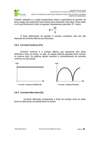 MINISTÉRIO DA EDUCAÇÃO
SECRETARIA DE EDUCAÇÃO PROFISSIONAL E TECNOLÓGICA
INSTITUTO FEDERAL DE EDUCAÇÃO CIÊNCIA E TECNOLOGIA DE SANTA CATARINA
CAMPUS DE ARARANGUÁ
trabalho realizado e a carga transportada mede a capacidade do gerador de
levar cargas dos potenciais mais baixos para potenciais mais altos. Essa razão
é a Força Eletromotriz (fem) do gerador representado pela letra “E”. Assim:
q
W
=
Ε
A força eletromotriz do gerador é sempre constante, pois ela não
depende da corrente elétrica que atravessa.
2.6.2 Corrente Contínua (CC)
Corrente contínua é a energia elétrica que apresenta dois pólos
definidos e fixos no tempo, ou seja, as cargas elétricas geradas ficam sempre
no mesmo pólo. Os gráficos abaixo mostram o comportamento da corrente
contínua no eixo tempo.
2.6.3 Corrente Alternada (CA)
Corrente alternada corresponde a fonte de energia onde os pólos
ficam se alternando constantemente no tempo.
Eletricidade Básica Prof. Eng. Giovani Batista de Souza Página: 23
 