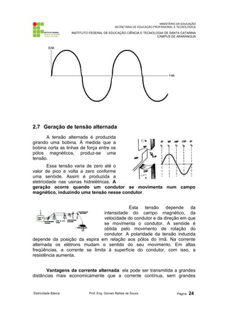 MINISTÉRIO DA EDUCAÇÃO
SECRETARIA DE EDUCAÇÃO PROFISSIONAL E TECNOLÓGICA
INSTITUTO FEDERAL DE EDUCAÇÃO CIÊNCIA E TECNOLOGIA DE SANTA CATARINA
CAMPUS DE ARARANGUÁ
2.7 Geração de tensão alternada
A tensão alternada é produzida
girando uma bobina. À medida que a
bobina corta as linhas de força entre os
pólos magnéticos, produz-se uma
tensão.
Essa tensão varia de zero até o
valor de pico e volta a zero conforme
uma senóide. Assim é produzida a
eletricidade nas usinas hidrelétricas. A
geração ocorre quando um condutor se movimenta num campo
magnético, induzindo uma tensão nesse condutor.
Esta tensão depende da
intensidade do campo magnético, da
velocidade do condutor e da direção em que
se movimenta o condutor. A senóide é
obtida pelo movimento de rotação do
condutor. A polaridade da tensão induzida
depende da posição da espira em relação aos pólos do ímã. Na corrente
alternada os elétrons mudam o sentido do seu movimento. Em altas
freqüências, a corrente se limita à superfície do condutor, com isso, a
resistência aumenta.
Vantagens da corrente alternada: ela pode ser transmitida a grandes
distâncias mais economicamente que a corrente contínua, sem grandes
Eletricidade Básica Prof. Eng. Giovani Batista de Souza Página: 24
 