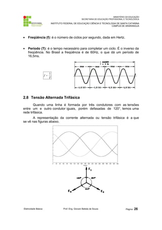 MINISTÉRIO DA EDUCAÇÃO
SECRETARIA DE EDUCAÇÃO PROFISSIONAL E TECNOLÓGICA
INSTITUTO FEDERAL DE EDUCAÇÃO CIÊNCIA E TECNOLOGIA DE SANTA CATARINA
CAMPUS DE ARARANGUÁ
• Freqüência (f): é o número de ciclos por segundo, dada em Hertz.
• Período (T): é o tempo necessário para completar um ciclo. É o inverso da
freqüência. No Brasil a freqüência é de 60Hz, o que dá um período de
16,5ms.
2.8 Tensão Alternada Trifásica
Quando uma linha é formada por três condutores com as tensões
entre um e outro condutor iguais, porém defasadas de 120°, temos uma
rede trifásica.
A representação da corrente alternada ou tensão trifásica é a que
se vê nas figuras abaixo.
Eletricidade Básica Prof. Eng. Giovani Batista de Souza Página: 26
f
T
=
1
 
