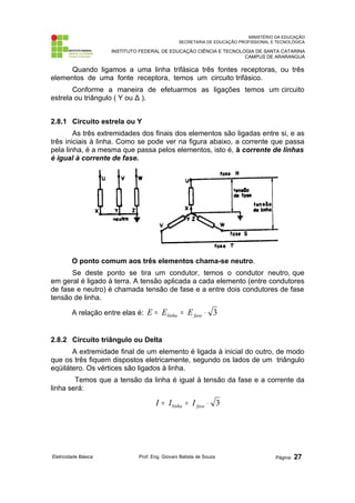 MINISTÉRIO DA EDUCAÇÃO
SECRETARIA DE EDUCAÇÃO PROFISSIONAL E TECNOLÓGICA
INSTITUTO FEDERAL DE EDUCAÇÃO CIÊNCIA E TECNOLOGIA DE SANTA CATARINA
CAMPUS DE ARARANGUÁ
Quando ligamos a uma linha trifásica três fontes receptoras, ou três
elementos de uma fonte receptora, temos um circuito trifásico.
Conforme a maneira de efetuarmos as ligações temos um circuito
estrela ou triângulo ( Y ou Δ ).
2.8.1 Circuito estrela ou Y
As três extremidades dos finais dos elementos são ligadas entre si, e as
três iniciais à linha. Como se pode ver na figura abaixo, a corrente que passa
pela linha, é a mesma que passa pelos elementos, isto é, à corrente de linhas
é igual à corrente de fase.
O ponto comum aos três elementos chama-se neutro.
Se deste ponto se tira um condutor, temos o condutor neutro, que
em geral é ligado à terra. A tensão aplicada a cada elemento (entre condutores
de fase e neutro) é chamada tensão de fase e a entre dois condutores de fase
tensão de linha.
A relação entre elas é: 3
⋅
=
= fase
linha E
E
E
2.8.2 Circuito triângulo ou Delta
A extremidade final de um elemento é ligada à inicial do outro, de modo
que os três fiquem dispostos eletricamente, segundo os lados de um triângulo
eqüilátero. Os vértices são ligados à linha.
Temos que a tensão da linha é igual à tensão da fase e a corrente da
linha será:
3
⋅
=
= fase
linha I
I
I
Eletricidade Básica Prof. Eng. Giovani Batista de Souza Página: 27
 
