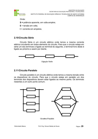 MINISTÉRIO DA EDUCAÇÃO
SECRETARIA DE EDUCAÇÃO PROFISSIONAL E TECNOLÓGICA
INSTITUTO FEDERAL DE EDUCAÇÃO CIÊNCIA E TECNOLOGIA DE SANTA CATARINA
CAMPUS DE ARARANGUÁ
Onde:
S = potência aparente, em volts-ampère;
E = tensão em volts;
I = corrente em ampères.
2.10Circuito Série
Circuito Série é um circuito elétrico onde temos a mesma corrente
elétrica circulando em todos elemento do circuito. Para que o circuito esteja em
série um dos terminais e ligado ao terminal do seguinte, o terminal livre deste é
ligado ao próximo e assim por diante.
2.11Circuito Paralelo
Circuito paralelo é um circuito elétrico onde temos a mesma tensão entre
os dispositivos do circuito. Para que o circuito esteja em paralelo um dos
terminais dos dispositivos devem estar ligados ao mesmo ponto. Os terminais
restantes a um outro ponto comum.
Eletricidade Básica Prof. Eng. Giovani Batista de Souza Página: 29
 