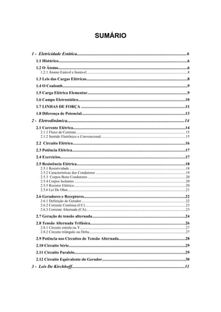 SUMÁRIO
1 - Eletricidade Estática..................................................................................................6
1.1 Histórico............................................................................................................................6
1.2 O Átomo............................................................................................................................6
1.2.1 Átomo Estável e Instável.............................................................................................................8
1.3 Leis das Cargas Elétricas.................................................................................................8
1.4 O Coulomb........................................................................................................................9
1.5 Carga Elétrica Elementar................................................................................................9
1.6 Campo Eletrostático.......................................................................................................10
1.7 LINHAS DE FORÇA ....................................................................................................11
1.8 Diferença de Potencial...................................................................................................13
2 - Eletrodinâmica.........................................................................................................14
2.1 Corrente Elétrica............................................................................................................14
2.1.1 Fluxo de Corrente......................................................................................................................15
2.1.2 Sentido Eletrônico e Convencional...........................................................................................15
2.2 Circuito Elétrico............................................................................................................16
2.3 Potência Elétrica.............................................................................................................17
2.4 Exercícios........................................................................................................................17
2.5 Resistência Elétrica........................................................................................................18
2.5.1 Resistividade ............................................................................................................................18
2.5.2 Características dos Condutores ................................................................................................19
2.5.3 Corpos Bons Condutores .........................................................................................................20
2.5.4 Corpos Isolantes .......................................................................................................................20
2.5.5 Resistor Elétrico........................................................................................................................20
2.5.6 Lei De Ohm...............................................................................................................................21
2.6 Geradores e Receptores.................................................................................................22
2.6.1 Definição de Gerador................................................................................................................22
2.6.2 Corrente Contínua (CC)............................................................................................................23
2.6.3 Corrente Alternada (CA)...........................................................................................................23
2.7 Geração de tensão alternada.........................................................................................24
2.8 Tensão Alternada Trifásica...........................................................................................26
2.8.1 Circuito estrela ou Y..................................................................................................................27
2.8.2 Circuito triângulo ou Delta........................................................................................................27
2.9 Potência nos Circuitos de Tensão Alternada................................................................28
2.10 Circuito Série................................................................................................................29
2.11 Circuito Paralelo..........................................................................................................29
2.12 Circuito Equivalente do Gerador................................................................................30
3 - Leis De Kirchhoff.....................................................................................................31
 
