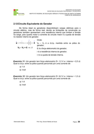 MINISTÉRIO DA EDUCAÇÃO
SECRETARIA DE EDUCAÇÃO PROFISSIONAL E TECNOLÓGICA
INSTITUTO FEDERAL DE EDUCAÇÃO CIÊNCIA E TECNOLOGIA DE SANTA CATARINA
CAMPUS DE ARARANGUÁ
2.12Circuito Equivalente do Gerador
De forma ideal os geradores disponibilizam cargas elétricas para o
circuito elétrico, mas de forma real, devido as limitações de construção os
geradores também apresentam uma resistência interna que limitam a tensão
na carga, pois quanto maior a corrente do circuito maior é a queda de tensão
no resistor interno do gerador.
VB – VA = E – r . I
Onde:
VB – VA é a d.d.p. mantida entre os pólos do
gerador;
E é a força eletromotriz do gerador;
r é a resistência interna do gerador;
r.Ι é a queda de tensão interna.
Exercício 11: Um gerador tem força eletromotriz E= 1,5 V e r interna = 0,5 Ω.
Qual a d.d.p. entre os pólos quando percorrido por uma corrente de:
a) 1 A
b) 1mA
Exercício 12: Um gerador tem força eletromotriz E= 9,0 V e r interna = 1,0 Ω.
Qual a d.d.p. entre os pólos quando percorrido por uma corrente de:
a) 1 A
b) 1mA
Eletricidade Básica Prof. Eng. Giovani Batista de Souza Página: 30
 