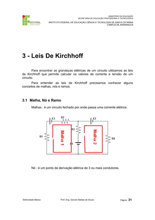 MINISTÉRIO DA EDUCAÇÃO
SECRETARIA DE EDUCAÇÃO PROFISSIONAL E TECNOLÓGICA
INSTITUTO FEDERAL DE EDUCAÇÃO CIÊNCIA E TECNOLOGIA DE SANTA CATARINA
CAMPUS DE ARARANGUÁ
3 - Leis De Kirchhoff
Para encontrar as grandezas elétricas de um circuito utilizamos as leis
de Kirchhoff que permite calcular os valores de corrente e tensão de um
circuito.
Para entender as leis de Kirchhoff precisamos conhecer alguns
conceitos de malhas, nós e ramos.
3.1 Malha, Nó e Ramo
Malhas : é um circuito fechado por onde passa uma corrente elétrica.
Nó : é um ponto de derivação elétrica de 3 ou mais condutores.
Eletricidade Básica Prof. Eng. Giovani Batista de Souza Página: 31
 