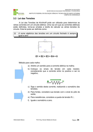MINISTÉRIO DA EDUCAÇÃO
SECRETARIA DE EDUCAÇÃO PROFISSIONAL E TECNOLÓGICA
INSTITUTO FEDERAL DE EDUCAÇÃO CIÊNCIA E TECNOLOGIA DE SANTA CATARINA
CAMPUS DE ARARANGUÁ
3.3 Lei das Tensões
A Lei das Tensões de Kirchhoff pode ser utilizada para determinar as
várias correntes em um circuito elétrico. Uma vez em que as correntes elétricas
estão definidas, torna-se simples a tarefa de calcular as várias tensões do
circuito. Esta lei pode ser definida como:
 A soma algébrica das tensões em um circuito fechado é sempre
igual a zero
E1 + E2 + E3 + E4 = 0
Método para cada malha:
a) Arbitre um sentido para a corrente elétrica na malha;
b) Coloque os sinais de tensão em cada resistor,
considerando que a corrente entre no positivo e sai no
negativo.
c) Siga o sentido desta corrente, realizando o somatório das
tensões;
d) Para fontes, considere sua tensão com o sinal do pólo de
saída;
e) Para resistências, considere a queda de tensão R.i ;
f) Iguale o somatório a zero.
Eletricidade Básica Prof. Eng. Giovani Batista de Souza Página: 34
 
