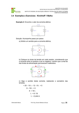 MINISTÉRIO DA EDUCAÇÃO
SECRETARIA DE EDUCAÇÃO PROFISSIONAL E TECNOLÓGICA
INSTITUTO FEDERAL DE EDUCAÇÃO CIÊNCIA E TECNOLOGIA DE SANTA CATARINA
CAMPUS DE ARARANGUÁ
3.4 Exemplos e Exercícios: Kirchhoff 1 Malha
Exemplo 4: Encontre o valor da corrente elétrica
Solução: Acompanhe passo por passo:
a) Arbitre um sentido para a corrente elétrica;
b) Coloque os sinais de tensão em cada resistor, considerando que
a corrente entre no positivo e sai no negativo. Lembro que o sinal de
das fontes de alimentação permanecem inalterados.
c) Siga o sentido desta corrente, realizando o somatório das
tensões;
+ 20 – 10 I1 – 12 – 8 I1 = 0
8 – 18 I1 = 0
8 = 18 I1
I1 = 8 / 18
I1 = 0,444 A
Eletricidade Básica Prof. Eng. Giovani Batista de Souza Página: 35
 