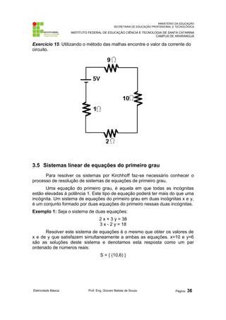 MINISTÉRIO DA EDUCAÇÃO
SECRETARIA DE EDUCAÇÃO PROFISSIONAL E TECNOLÓGICA
INSTITUTO FEDERAL DE EDUCAÇÃO CIÊNCIA E TECNOLOGIA DE SANTA CATARINA
CAMPUS DE ARARANGUÁ
Exercício 15: Utilizando o método das malhas encontre o valor da corrente do
circuito.
3.5 Sistemas linear de equações do primeiro grau
Para resolver os sistemas por Kirchhoff faz-se necessário conhecer o
processo de resolução de sistemas de equações de primeiro grau.
Uma equação do primeiro grau, é aquela em que todas as incógnitas
estão elevadas à potência 1. Este tipo de equação poderá ter mais do que uma
incógnita. Um sistema de equações do primeiro grau em duas incógnitas x e y,
é um conjunto formado por duas equações do primeiro nessas duas incógnitas.
Exemplo 1: Seja o sistema de duas equações:
2 x + 3 y = 38
3 x - 2 y = 18
Resolver este sistema de equações é o mesmo que obter os valores de
x e de y que satisfazem simultaneamente a ambas as equações. x=10 e y=6
são as soluções deste sistema e denotamos esta resposta como um par
ordenado de números reais:
S = { (10,6) }
Eletricidade Básica Prof. Eng. Giovani Batista de Souza Página: 36
 