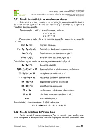 MINISTÉRIO DA EDUCAÇÃO
SECRETARIA DE EDUCAÇÃO PROFISSIONAL E TECNOLÓGICA
INSTITUTO FEDERAL DE EDUCAÇÃO CIÊNCIA E TECNOLOGIA DE SANTA CATARINA
CAMPUS DE ARARANGUÁ
3.5.1 Método de substituição para resolver este sistema
Entre muitos outros, o método da substituição, consiste na idéia básica
de isolar o valor algébrico de uma das variáveis, por exemplo x, e, aplicar o
resultado à outra equação.
Para entender o método, consideremos o sistema:
2 x + 3 y = 38
3 x - 2 y = 18
Para extrair o valor de x na primeira equação, usaremos o seguinte
processo:
2x + 3y = 38 Primeira equação
2x + 3y - 3y = 38 - 3y Subtraímos 3y de ambos os membros
2x = 38 - 3y Dividimos ambos os membros por 2
x = 19 - (3y/2) Este é o valor de x em função de y
Substituímos agora o valor de x na segunda equação 3x-2y=18:
3x - 2y = 18 Segunda equação
3(19 - (3y/2)) - 2y = 18 Após substituir x, eliminamos os parênteses
57 - 9y/2 - 2y = 18 multiplicamos os termos por 2
114 - 9y - 4y = 36 reduzimos os termos semelhantes
114 - 13y = 36 separamos variáveis e números
114 - 36 = 13y simplificamos a equação
78 = 13y mudamos a posição dos dois membros
13 y = 78 dividimos ambos os membros por 6
y = 6 Valor obtido para y
Substituindo y=6 na equação x=19-(3y/2), obtemos:
x = 19 - (3×6/2) = 19 - 18/2 = 19-9 = 10
3.5.2 Método de Sistema de Primeiro Grau
Neste método tomamos duas equações de primeiro grau, ambos com
duas incógnitas, e multiplicamos uma das equações por uma constantes afim
Eletricidade Básica Prof. Eng. Giovani Batista de Souza Página: 37
 