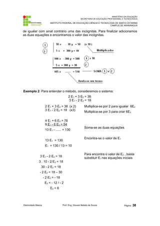 MINISTÉRIO DA EDUCAÇÃO
SECRETARIA DE EDUCAÇÃO PROFISSIONAL E TECNOLÓGICA
INSTITUTO FEDERAL DE EDUCAÇÃO CIÊNCIA E TECNOLOGIA DE SANTA CATARINA
CAMPUS DE ARARANGUÁ
de igualar com sinal contrário uma das incógnitas. Para finalizar adicionamos
as duas equações e encontramos o valor das incógnitas.
Exemplo 2: Para entender o método, consideremos o sistema:
2 E1 + 3 E2 = 38
3 E1 - 2 E2 = 18
2 E1 + 3 E2 = 38 (x 2)
3 E1 - 2 E2 = 18 (x3)
4 E1 + 6 E2 = 76
9 E1 - 6 E2 = 54
13 E1 - --------- = 130
13 E1 = 130
E1 = 130 / 13 = 10
3 E1 - 2 E2 = 18
3 . 10 - 2 E2 = 18
30 - 2 E2 = 18
- 2 E2 = 18 – 30
- 2 E2 = - 18
E2 = - 12 / - 2
E2 = 6
Multiplica-se por 2 para igualar 6E2
Multiplica-se por 3 para criar 6E2
Soma-se as duas equações
Encontra-se o valor de E1
Para encontra o valor de E2 , basta
substituir E1 nas equações iniciais
Eletricidade Básica Prof. Eng. Giovani Batista de Souza Página: 38
 