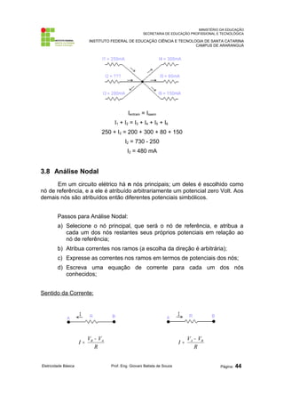 MINISTÉRIO DA EDUCAÇÃO
SECRETARIA DE EDUCAÇÃO PROFISSIONAL E TECNOLÓGICA
INSTITUTO FEDERAL DE EDUCAÇÃO CIÊNCIA E TECNOLOGIA DE SANTA CATARINA
CAMPUS DE ARARANGUÁ
Ientram = Isaem
I1 + I2 = I3 + I4 + I5 + I6
250 + I2 = 200 + 300 + 80 + 150
I2 = 730 - 250
I2 = 480 mA
3.8 Análise Nodal
Em um circuito elétrico há n nós principais; um deles é escolhido como
nó de referência, e a ele é atribuído arbitrariamente um potencial zero Volt. Aos
demais nós são atribuídos então diferentes potenciais simbólicos.
Passos para Análise Nodal:
a) Selecione o nó principal, que será o nó de referência, e atribua a
cada um dos nós restantes seus próprios potenciais em relação ao
nó de referência;
b) Atribua correntes nos ramos (a escolha da direção é arbitrária);
c) Expresse as correntes nos ramos em termos de potenciais dos nós;
d) Escreva uma equação de corrente para cada um dos nós
conhecidos;
Sentido da Corrente:
R
V
V
I A
B −
=
R
V
V
I B
A −
=
Eletricidade Básica Prof. Eng. Giovani Batista de Souza Página: 44
 