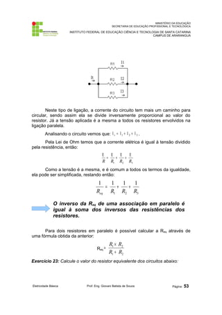 MINISTÉRIO DA EDUCAÇÃO
SECRETARIA DE EDUCAÇÃO PROFISSIONAL E TECNOLÓGICA
INSTITUTO FEDERAL DE EDUCAÇÃO CIÊNCIA E TECNOLOGIA DE SANTA CATARINA
CAMPUS DE ARARANGUÁ
Neste tipo de ligação, a corrente do circuito tem mais um caminho para
circular, sendo assim ela se divide inversamente proporcional ao valor do
resistor. Já a tensão aplicada é a mesma a todos os resistores envolvidos na
ligação paralela.
Analisando o circuito vemos que: 3
2
1 Ι
+
Ι
+
Ι
=
Ι t .
Pela Lei de Ohm temos que a corrente elétrica é igual à tensão dividido
pela resistência, então:
3
2
1 R
R
R
R
Ε
+
Ε
+
Ε
=
Ε
Como a tensão é a mesma, e é comum a todos os termos da igualdade,
ela pode ser simplificada, restando então:
3
2
1
1
1
1
1
R
R
R
Req
+
+
=
O inverso da Req de uma associação em paralelo é
igual à soma dos inversos das resistências dos
resistores.
Para dois resistores em paralelo é possível calcular a Req através de
uma fórmula obtida da anterior:
Req
2
1
2
1
R
R
R
R
+
×
=
Exercício 23: Calcule o valor do resistor equivalente dos circuitos abaixo:
Eletricidade Básica Prof. Eng. Giovani Batista de Souza Página: 53
 