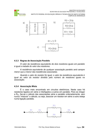 MINISTÉRIO DA EDUCAÇÃO
SECRETARIA DE EDUCAÇÃO PROFISSIONAL E TECNOLÓGICA
INSTITUTO FEDERAL DE EDUCAÇÃO CIÊNCIA E TECNOLOGIA DE SANTA CATARINA
CAMPUS DE ARARANGUÁ
4.3.3 Regras de Associação Paralelo
O valor da resistência equivalente de dois resistores iguais em paralelo
é igual a metade do valor dos resistores.
A resistência equivalente de qualquer associação paralelo será sempre
menor que a menor das resistências associadas.
Quando o valor do resistor for igual, o valor da resistência equivalente é
igual ao valor do resistor dividido pelo número de resistores iguais na
associação.
4.3.4 Associação Mista
É o caso mais encontrado em circuitos eletrônicos. Neste caso há
resistores ligados em série e interligados a outros em paralelo. Para se chegar
a Req, faz-se o cálculo das associações série e paralelo ordenadamente, sem
nunca “misturar” o cálculo, ou seja, associar um resistor em série a outro esteja
numa ligação paralela.
Eletricidade Básica Prof. Eng. Giovani Batista de Souza Página: 54
 