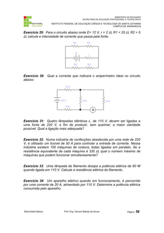 MINISTÉRIO DA EDUCAÇÃO
SECRETARIA DE EDUCAÇÃO PROFISSIONAL E TECNOLÓGICA
INSTITUTO FEDERAL DE EDUCAÇÃO CIÊNCIA E TECNOLOGIA DE SANTA CATARINA
CAMPUS DE ARARANGUÁ
Exercício 29: Para o circuito abaixo onde E= 12 V, r = 2 Ω, R1 = 20 Ω, R2 = 5
Ω, calcule e intensidade de corrente que passa pela fonte.
Exercício 30: Qual a corrente que indicará o amperímetro ideal no circuito
abaixo:
Exercício 31: Quatro lâmpadas idênticas L, de 110 V, devem ser ligadas a
uma fonte de 220 V, a fim de produzir, sem queimar, a maior claridade
possível. Qual a ligação mais adequada?
Exercício 32: Numa indústria de confecções abastecida por uma rede de 220
V, é utilizado um fusível de 50 A para controlar a entrada de corrente. Nessa
indústria existem 100 máquinas de costura, todas ligadas em paralelo. Se a
resistência equivalente de cada máquina é 330 Ω, qual o número máximo de
máquinas que podem funcionar simultaneamente?
Exercício 33: Uma lâmpada de filamento dissipa a potência elétrica de 60 W
quando ligada em 110 V. Calcule a resistência elétrica do filamento.
Exercício 34: Um aparelho elétrico quando em funcionamento, é percorrido
por uma corrente de 20 A, alimentado por 110 V. Determine a potência elétrica
consumida pelo aparelho.
Eletricidade Básica Prof. Eng. Giovani Batista de Souza Página: 58
 