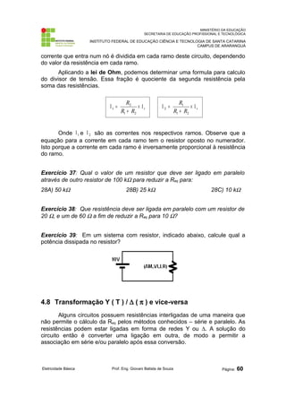 MINISTÉRIO DA EDUCAÇÃO
SECRETARIA DE EDUCAÇÃO PROFISSIONAL E TECNOLÓGICA
INSTITUTO FEDERAL DE EDUCAÇÃO CIÊNCIA E TECNOLOGIA DE SANTA CATARINA
CAMPUS DE ARARANGUÁ
corrente que entra num nó é dividida em cada ramo deste circuito, dependendo
do valor da resistência em cada ramo.
Aplicando a lei de Ohm, podemos determinar uma formula para calculo
do divisor de tensão. Essa fração é quociente da segunda resistência pela
soma das resistências.
Onde 1
Ι e 2
Ι são as correntes nos respectivos ramos. Observe que a
equação para a corrente em cada ramo tem o resistor oposto no numerador.
Isto porque a corrente em cada ramo é inversamente proporcional à resistência
do ramo.
Exercício 37: Qual o valor de um resistor que deve ser ligado em paralelo
através de outro resistor de 100 kΩ para reduzir a Req para:
28A) 50 kΩ 28B) 25 kΩ 28C) 10 kΩ
Exercício 38: Que resistência deve ser ligada em paralelo com um resistor de
20 Ω, e um de 60 Ω a fim de reduzir a Req para 10 Ω?
Exercício 39: Em um sistema com resistor, indicado abaixo, calcule qual a
potência dissipada no resistor?
4.8 Transformação Y ( T ) / ∆ ( π ) e vice-versa
Alguns circuitos possuem resistências interligadas de uma maneira que
não permite o cálculo da Req pelos métodos conhecidos – série e paralelo. As
resistências podem estar ligadas em forma de redes Y ou ∆. A solução do
circuito então é converter uma ligação em outra, de modo a permitir a
associação em série e/ou paralelo após essa conversão.
Eletricidade Básica Prof. Eng. Giovani Batista de Souza Página: 60
t
R
R
R
Ι
×
+
=
Ι
2
1
2
1 t
R
R
R
Ι
×
+
=
Ι
2
1
1
2
 