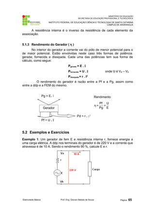 MINISTÉRIO DA EDUCAÇÃO
SECRETARIA DE EDUCAÇÃO PROFISSIONAL E TECNOLÓGICA
INSTITUTO FEDERAL DE EDUCAÇÃO CIÊNCIA E TECNOLOGIA DE SANTA CATARINA
CAMPUS DE ARARANGUÁ
A resistência interna é o inverso da resistência de cada elemento da
associação.
5.1.3 Rendimento do Gerador ( η )
No interior do gerador a corrente vai do pólo de menor potencial para o
de maior potencial. Estão envolvidas neste caso três formas de potência:
gerada; fornecida e dissipada. Cada uma das potências tem sua forma de
cálculo, como segue:
Pgerada = E . Ι
Pfornecida = U . Ι onde U é VB – VA
Pdissipada = r . I²
O rendimento do gerador é razão entre a Pf e a Pg, assim como
entre a ddp e a FEM do mesmo.
5.2 Exemplos e Exercícios
Exemplo 1: Um gerador de fem E e resistência interna r, fornece energia a
uma carga elétrica. A ddp nos terminais do gerador é de 220 V e a corrente que
atravessa é de 10 A. Sendo o rendimento 90 %, calcule E e r.
Eletricidade Básica Prof. Eng. Giovani Batista de Souza Página: 65
Gerador
Pd = r . 2
Ι
Rendimento
E
U
=
Pg
Pf
=
η
Pf = U . Ι
Pg = E. Ι
 