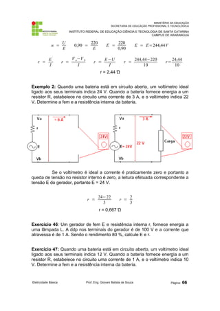 MINISTÉRIO DA EDUCAÇÃO
SECRETARIA DE EDUCAÇÃO PROFISSIONAL E TECNOLÓGICA
INSTITUTO FEDERAL DE EDUCAÇÃO CIÊNCIA E TECNOLOGIA DE SANTA CATARINA
CAMPUS DE ARARANGUÁ
n =
U
E
0,90 =
220
E
E =
220
0,90
E = E=244,44V
r =
E
´
I
r =
V a−V b
I
r =
E−U
I
r =
244,44−220
10
r=
24,44
10
r = 2,44 Ώ
Exemplo 2: Quando uma bateria está em circuito aberto, um voltímetro ideal
ligado aos seus terminais indica 24 V. Quando a bateria fornece energia a um
resistor R, estabelece no circuito uma corrente de 3 A, e o voltímetro indica 22
V. Determine a fem e a resistência interna da bateria.
Se o voltímetro é ideal a corrente é praticamente zero e portanto a
queda de tensão no resistor interno é zero, a leitura efetuada correspondente a
tensão E do gerador, portanto E = 24 V.
r =
24−22
3
r =
2
3
r = 0,667 Ώ
Exercício 46: Um gerador de fem E e resistência interna r, fornece energia a
uma lâmpada L. A ddp nos terminais do gerador é de 100 V e a corrente que
atravessa é de 1 A. Sendo o rendimento 80 %, calcule E e r.
Exercício 47: Quando uma bateria está em circuito aberto, um voltímetro ideal
ligado aos seus terminais indica 12 V. Quando a bateria fornece energia a um
resistor R, estabelece no circuito uma corrente de 1 A, e o voltímetro indica 10
V. Determine a fem e a resistência interna da bateria.
Eletricidade Básica Prof. Eng. Giovani Batista de Souza Página: 66
 
