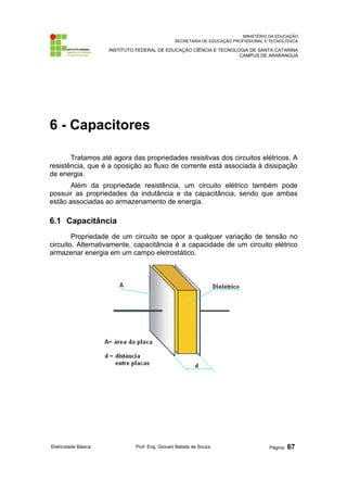 MINISTÉRIO DA EDUCAÇÃO
SECRETARIA DE EDUCAÇÃO PROFISSIONAL E TECNOLÓGICA
INSTITUTO FEDERAL DE EDUCAÇÃO CIÊNCIA E TECNOLOGIA DE SANTA CATARINA
CAMPUS DE ARARANGUÁ
6 - Capacitores
Tratamos até agora das propriedades resistivas dos circuitos elétricos. A
resistência, que é a oposição ao fluxo de corrente está associada à dissipação
de energia.
Além da propriedade resistência, um circuito elétrico também pode
possuir as propriedades da indutância e da capacitância, sendo que ambas
estão associadas ao armazenamento de energia.
6.1 Capacitância
Propriedade de um circuito se opor a qualquer variação de tensão no
circuito. Alternativamente, capacitância é a capacidade de um circuito elétrico
armazenar energia em um campo eletrostático.
Eletricidade Básica Prof. Eng. Giovani Batista de Souza Página: 67
 