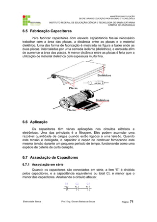 MINISTÉRIO DA EDUCAÇÃO
SECRETARIA DE EDUCAÇÃO PROFISSIONAL E TECNOLÓGICA
INSTITUTO FEDERAL DE EDUCAÇÃO CIÊNCIA E TECNOLOGIA DE SANTA CATARINA
CAMPUS DE ARARANGUÁ
6.5 Fabricação Capacitores
Para fabricar capacitores com elevada capacitância faz-se necessário
trabalhar com a área das placas, a distância entre as placas e o material
dielétrico. Uma das forma de fabricação é mostrada na figura a baixo onde as
duas placas, intercaladas por uma camada isolante (dielétrica), e enrolada afim
de aumentar a área das placas. A menor distância entre as placas é feita com a
utilização de material dielétrico com espessura muito fina.
6.6 Aplicação
Os capacitores têm várias aplicações nos circuitos elétricos e
eletrônicos. Uma das principais é a filtragem. Eles podem acumular uma
razoável quantidade de cargas quando estão ligados a uma tensão. Quando
esta tensão é desligada, o capacitor é capaz de continuar fornecendo esta
mesma tensão durante um pequeno período de tempo, funcionando como uma
espécie de bateria de curta duração.
6.7 Associação de Capacitores
6.7.1 Associação em série
Quando os capacitores são conectados em série, a fem “E” é dividida
pelos capacitores, e a capacitância equivalente ou total Ct, é menor que o
menor dos capacitores. Analisando o circuito abaixo:
Eletricidade Básica Prof. Eng. Giovani Batista de Souza Página: 71
 