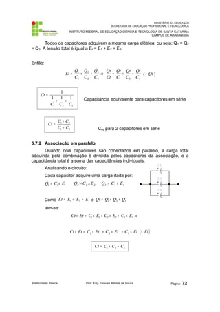 MINISTÉRIO DA EDUCAÇÃO
SECRETARIA DE EDUCAÇÃO PROFISSIONAL E TECNOLÓGICA
INSTITUTO FEDERAL DE EDUCAÇÃO CIÊNCIA E TECNOLOGIA DE SANTA CATARINA
CAMPUS DE ARARANGUÁ
Todos os capacitores adquirem a mesma carga elétrica; ou seja; Q1 = Q2
= Q3. A tensão total é igual a Et = E1 + E2 + E3.
Então:
3
2
1
3
3
2
2
1
1
C
Qt
C
Qt
C
Qt
Ct
Qt
C
Q
C
Q
C
Q
Et +
+
=
⇒
+
+
= ( Qt
÷ )
Capacitância equivalente para capacitores em série
Ceq para 2 capacitores em série
6.7.2 Associação em paralelo
Quando dois capacitores são conectados em paralelo, a carga total
adquirida pela combinação é dividida pelos capacitores da associação, e a
capacitância total é a soma das capacitâncias individuais.
Analisando o circuito:
Cada capacitor adquire uma carga dada por:
1
1
1 E
C
Q ×
= Q2=C2 x E2 3
3
3 E
C
Q ×
=
Como 3
2
1 E
E
E
Et =
=
= e 3
2
1 Q
Q
Q
Qt +
+
=
têm-se:
⇒
×
+
×
+
×
=
× 3
3
2
2
1
1 E
C
E
C
E
C
Et
Ct
( )
Et
Et
C
Et
C
Et
C
Et
Ct ÷
×
+
×
+
×
=
× 3
2
1
Eletricidade Básica Prof. Eng. Giovani Batista de Souza Página: 72
3
2
1
1
1
1
1
C
C
C
Ct
+
+
=
3
2
1 C
C
C
Ct +
+
=
2
1
2
1
C
C
C
C
Ct
+
×
=
 
