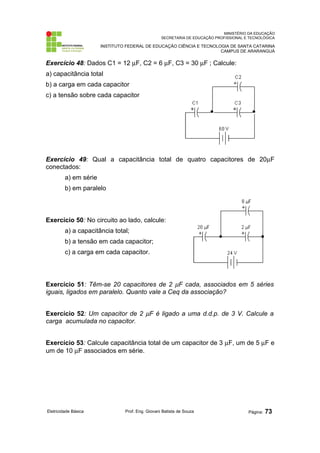 MINISTÉRIO DA EDUCAÇÃO
SECRETARIA DE EDUCAÇÃO PROFISSIONAL E TECNOLÓGICA
INSTITUTO FEDERAL DE EDUCAÇÃO CIÊNCIA E TECNOLOGIA DE SANTA CATARINA
CAMPUS DE ARARANGUÁ
Exercício 48: Dados C1 = 12 µF, C2 = 6 µF, C3 = 30 µF ; Calcule:
a) capacitância total
b) a carga em cada capacitor
c) a tensão sobre cada capacitor
Exercício 49: Qual a capacitância total de quatro capacitores de 20µF
conectados:
a) em série
b) em paralelo
Exercício 50: No circuito ao lado, calcule:
a) a capacitância total;
b) a tensão em cada capacitor;
c) a carga em cada capacitor.
Exercício 51: Têm-se 20 capacitores de 2 µF cada, associados em 5 séries
iguais, ligados em paralelo. Quanto vale a Ceq da associação?
Exercício 52: Um capacitor de 2 µF é ligado a uma d.d.p. de 3 V. Calcule a
carga acumulada no capacitor.
Exercício 53: Calcule capacitância total de um capacitor de 3 µF, um de 5 µF e
um de 10 µF associados em série.
Eletricidade Básica Prof. Eng. Giovani Batista de Souza Página: 73
 